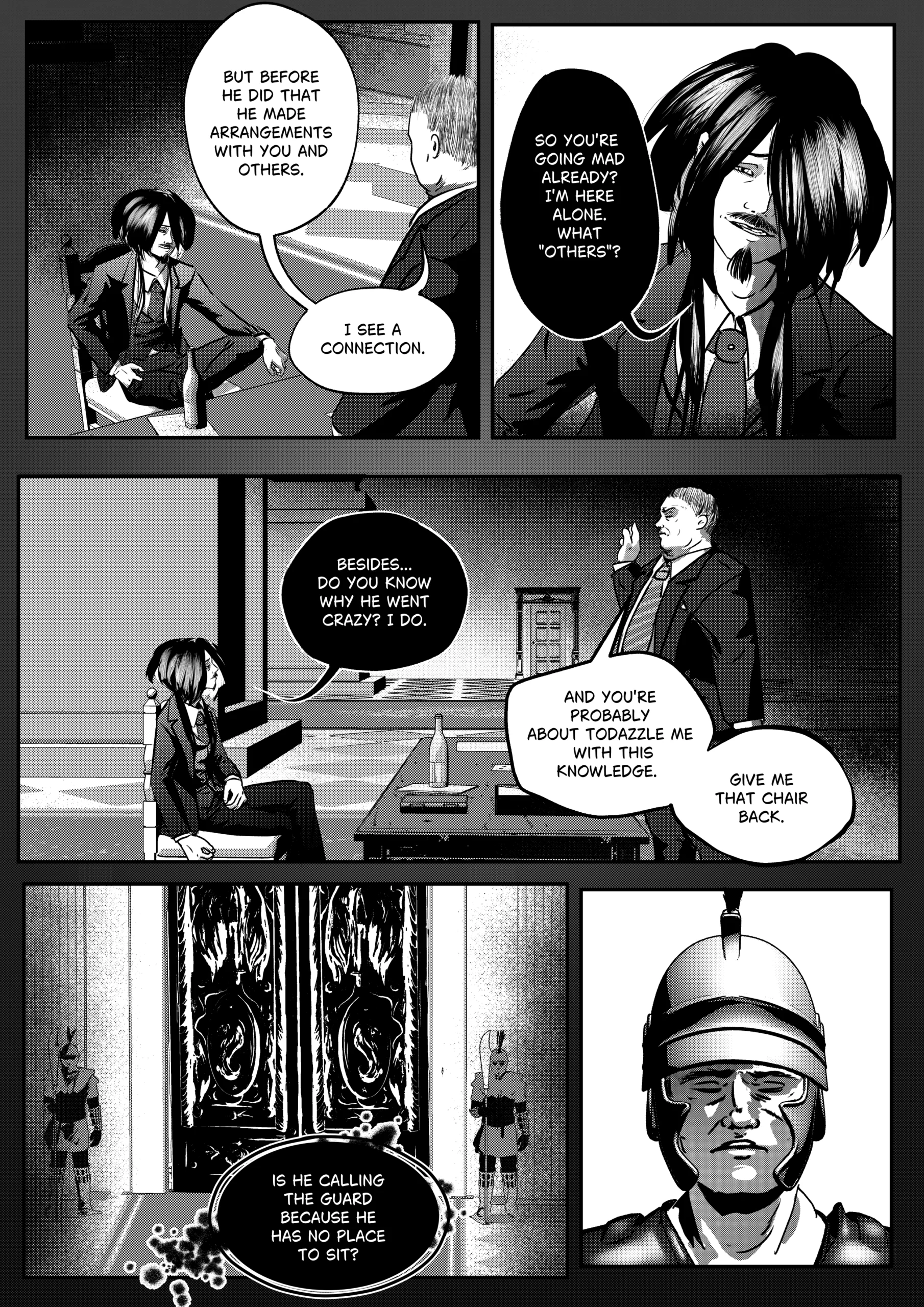 A high-contrast black-and-white comic page from "Mephisto: His Majesty the Black Eminence." The scene concludes the psychological standoff between Mephisto and the new Hunter of Hell, Otto. Top Left Panel: Mephisto sits back in a chair, legs spread, holding a bottle of wine. He looks up at Otto with a smug, provocative expression. Top Right Panel: A close-up of Mephisto’s face. His long dark hair partially obscures his eyes, and he wears a mocking, wide smile, showing his goatee. Middle Panel: A wide shot of the office. Otto stands with one hand raised as if dismissing Mephisto or calling for order. Mephisto remains seated, looking unimpressed. Bottom Left Panel: A shot of large, ornate double doors with intricate, swirling designs. Two guards in full Roman-style centurion armor stand at attention on either side, holding halberds. Bottom Right Panel: A close-up of one of the palace guards. He wears a traditional plume helmet that shadows his eyes, maintaining a stoic, emotionless expression. Full Dialogue Transcription: Mephisto: "But before he did that he made arrangements with you and others. I see a connection." Mephisto: "So you're going mad already? I'm here alone. What 'others'?" Mephisto: "Besides... do you know why he went crazy? I do." Otto: "And you're probably about to dazzle me with this knowledge. Give me that chair back." Mephisto (Thought): "Is he calling the guard because he has no place to sit?"