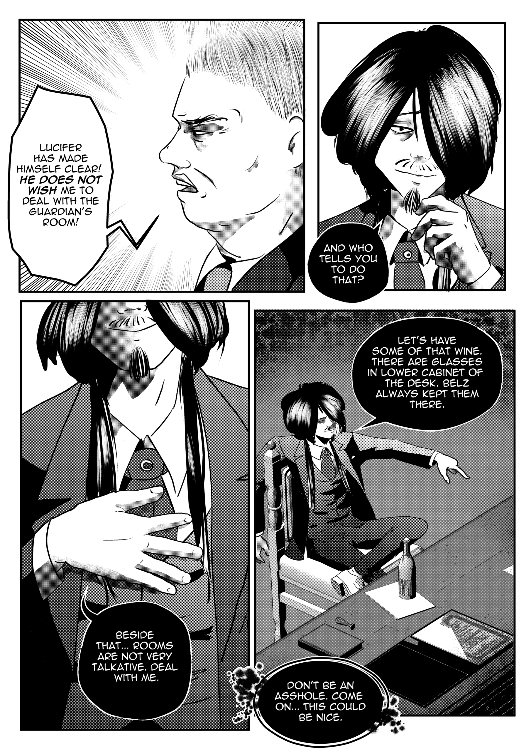 A high-contrast black-and-white comic page from "Mephisto: His Majesty the Black Eminence." The scene is a tense office confrontation in a dark, corporate-style Hell. Top Left Panel: A profile close-up of Otto, the young Hunter of Hell. He looks stubborn and defiant, with a furrowed brow and an open mouth as he speaks about Lucifer's orders. Top Right Panel: A close-up of Mephisto, known as the Black Eminence. He has a calm, slightly condescending smile, his hand touching his chin in a thoughtful, mocking gesture. Bottom Left Panel: A medium shot of Mephisto from the chest down. He wears a formal three-piece suit with a tie, his hand resting over his heart in a mock-sincere gesture as he dismisses the "Guardian's Room." Bottom Right Panel: A high-angle wide shot of the office. Mephisto remains lounging in Otto's chair behind the large desk, pointing casually toward a lower cabinet. A bottle of wine and various documents sit on the desk surface. Full Dialogue Transcription: Otto (Top Left): "Lucifer has made himself clear! He does not wish me to deal with the Guardian's Room!" Mephisto (Top Right): "And who tells you to do that?" Mephisto (Bottom Left): "Beside that... rooms are not very talkative. Deal with me." Mephisto (Bottom Right): "Let's have some of that wine. There are glasses in lower cabinet of the desk. Belz always kept them there." Mephisto (Bottom Right): "Don't be an asshole. Come on... this could be nice." A high-contrast black-and-white comic page from "Mephisto: His Majesty the Black Eminence." The scene is a tense office confrontation in a dark, corporate-style Hell. Top Left Panel: A profile close-up of Otto, the young Hunter of Hell. He looks stubborn and defiant, with a furrowed brow and an open mouth as he speaks about Lucifer's orders. Top Right Panel: A close-up of Mephisto, known as the Black Eminence. He has a calm, slightly condescending smile, his hand touching his chin in a thoughtful, mocking gesture. Bottom Left Panel: A medium shot of Mephisto from the chest down. He wears a formal three-piece suit with a tie, his hand resting over his heart in a mock-sincere gesture as he dismisses the "Guardian's Room." Bottom Right Panel: A high-angle wide shot of the office. Mephisto remains lounging in Otto's chair behind the large desk, pointing casually toward a lower cabinet. A bottle of wine and various documents sit on the desk surface. Full Dialogue Transcription: Otto (Top Left): "Lucifer has made himself clear! He does not wish me to deal with the Guardian's Room!" Mephisto (Top Right): "And who tells you to do that?" Mephisto (Bottom Left): "Beside that... rooms are not very talkative. Deal with me." Mephisto (Bottom Right): "Let's have some of that wine. There are glasses in lower cabinet of the desk. Belz always kept them there." Mephisto (Bottom Right): "Don't be an asshole. Come on... this could be nice."