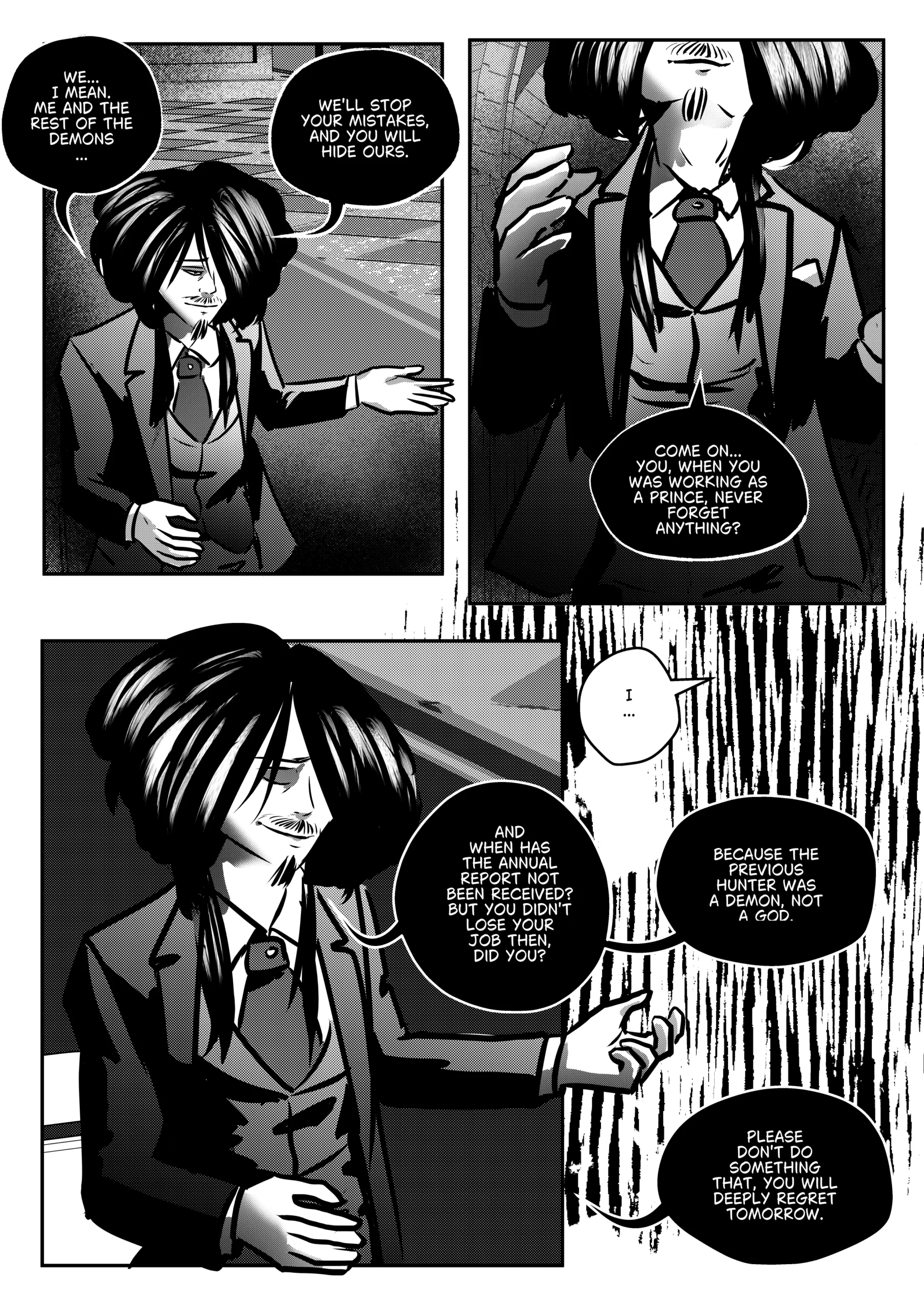 A black-and-white comic page from Chapter 1 of Mephisto: His Majesty the Black Eminence. The scene focuses on Mephisto’s psychological breakdown of Otto’s loyalty. Top Left Panel: A medium shot of Mephisto gesturing with his hand open, explaining the necessity of a demonic alliance. Top Right Panel: A close-up of Mephisto’s face and upper torso. He is adjusting his glove or gesturing toward himself while questioning Otto’s past as a Prince. Middle Left Panel: A larger panel showing Mephisto from the waist up. He looks confident and cunning, bringing up the history of annual reports. Bottom Right Panel: A dark, vertical panel where Mephisto explains the fundamental difference between their race and Lucifer’s divinity. Otto is seen as a small, white silhouette in a speech bubble, representing his shrinking resolve. Full Dialogue Transcription: Mephisto (Top Left): "WE... I MEAN. ME AND THE REST OF THE DEMONS... WE'LL STOP YOUR MISTAKES, AND YOU WILL HIDE OURS." Mephisto (Top Right): "COME ON... YOU, WHEN YOU WAS WORKING AS A PRINCE, NEVER FORGET ANYTHING?" Mephisto (Middle Left): "AND WHEN HAS THE ANNUAL REPORT NOT BEEN RECEIVED? BUT YOU DIDN'T LOSE YOUR JOB THEN, DID YOU?" Otto (Bottom Right): "I..." Mephisto (Bottom Right): "BECAUSE THE PREVIOUS HUNTER WAS A DEMON, NOT A GOD." Mephisto (Bottom Right): "PLEASE DON'T DO SOMETHING THAT, YOU WILL DEEPLY REGRET TOMORROW."