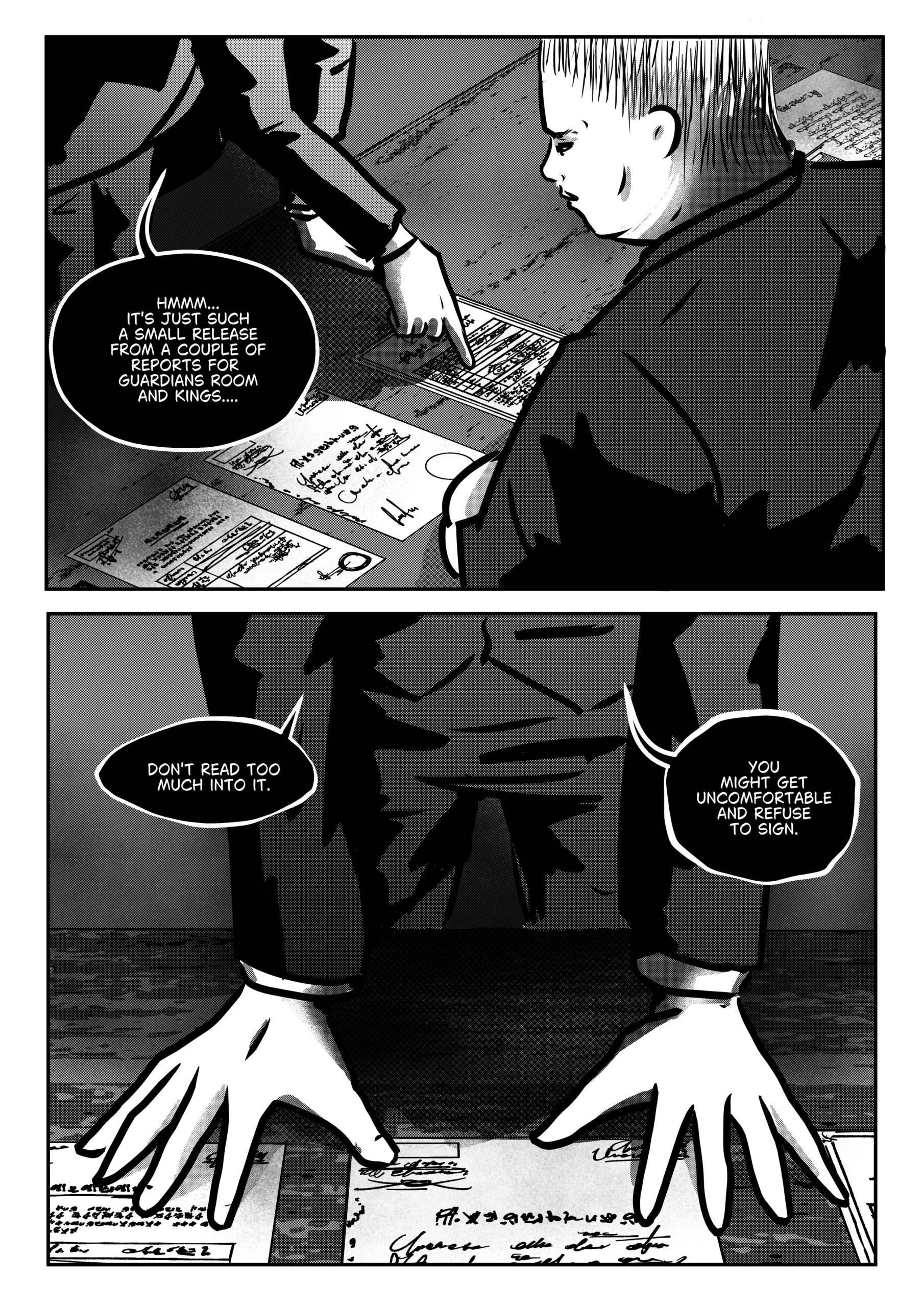 A black-and-white page from the final part of the first chapter of “Mephisto: His Majesty the Black Eminence.” The scene focuses on the manipulation of documents and the final sealing of the deal between Mephisto and Otto. Upper panel: Side view of the desk. Mephisto's hand points to a specific document, while Otto leans over the papers, analyzing their content. The atmosphere is heavy and tense. Bottom panel: Close-up of Mephisto's hands resting confidently on the desk, just above the spread-out documents. His posture expresses dominance and self-assurance. The documents are covered with writing, signatures, and official seals. Full Dialogue Transcription: Mephisto (Top panel): "HMMM... IT'S JUST SUCH A SMALL RELEASE FROM A COUPLE OF REPORTS FOR GUARDIANS ROOM AND KINGS...." Mephisto (Bottom frame): “DON'T READ TOO MUCH INTO IT.” Mephisto (Bottom frame): “YOU MIGHT GET UNCOMFORTABLE AND REFUSE TO SIGN.”