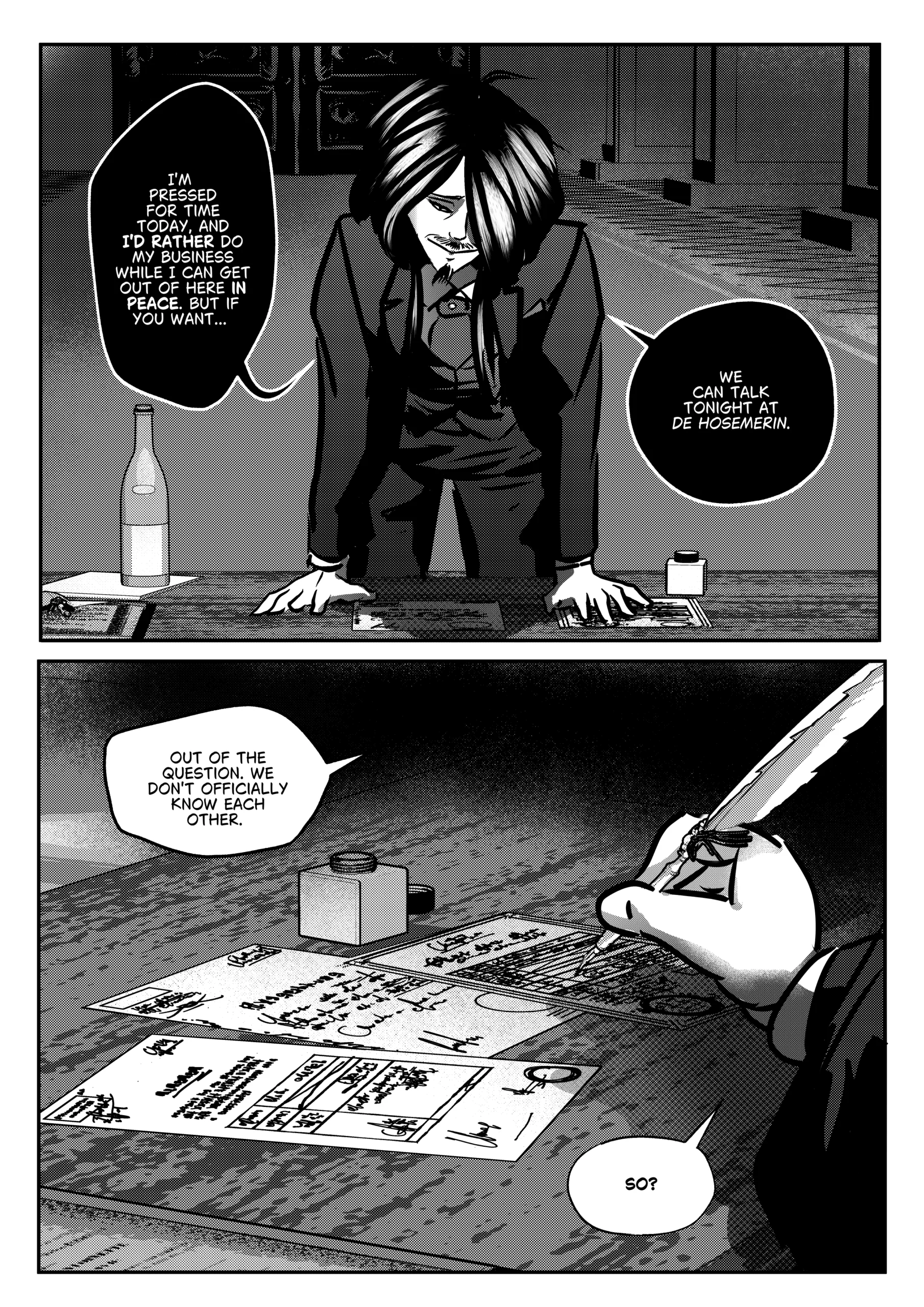 The concluding black-and-white page of Chapter 1. The scene portrays the finalization of a secret agreement between Mephisto and Otto. Top Panel: A medium-wide shot of Mephisto leaning over a desk with his hands flat on the surface. He is looking down at Otto with a manipulative, slight smile. A bottle of wine stands on the desk to the left. Mephisto proposes a meeting at a location called "De Hosemerin." Bottom Panel: A dramatic close-up of a hand holding a white quill pen over several official documents. An inkwell sits nearby. The dialogue indicates the secret nature of their relationship. Full Dialogue Transcription: Mephisto (Top Panel): "I'M PRESSED FOR TIME TODAY, AND I'D RATHER DO MY BUSINESS WHILE I CAN GET OUT OF HERE IN PEACE. BUT IF YOU WANT..." Mephisto (Top Panel): "WE CAN TALK TONIGHT AT DE HOSEMERIN." Otto (Bottom Panel): "OUT OF THE QUESTION. WE DON'T OFFICIALLY KNOW EACH OTHER." Otto (Bottom Panel): "SO?"