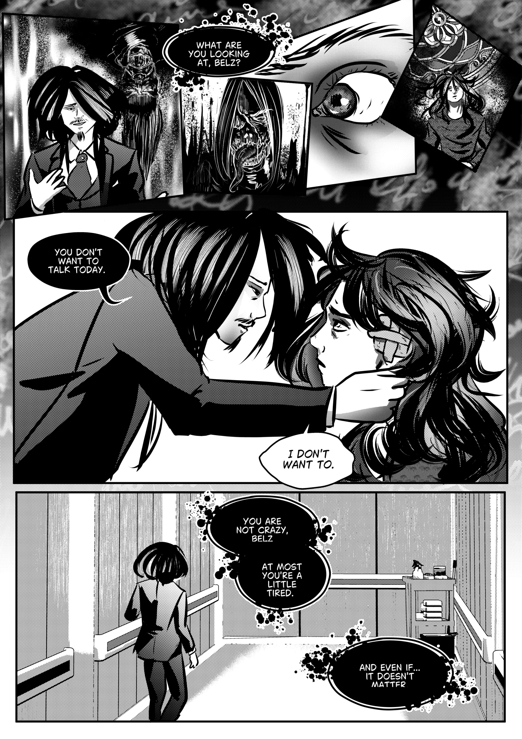 Visual Content and Narrative Context: A black-and-white comic page depicting a manipulative final exchange between Mephisto and Belz in a hallway setting. Top Panels: A collage of fragmented visions showing a close-up of a wide, terrified eye, a monstrous skeletal figure with a long tongue, and Belz looking lost in a surreal, dark environment. Middle Panel: Mephisto leans in close, cupping Belz’s face in his hands. Belz, with bandages on his head, stares back with a hollow, traumatized expression. Bottom Panel: A wide shot of Mephisto walking away down a sterile hospital or institutional hallway. Dark, bubbling speech bubbles follow his exit, continuing his dismissive psychological pressure. Full Dialogue Transcription: Mephisto (Top): "WHAT ARE YOU LOOKING AT, BELZ?" Mephisto (Middle): "YOU DON'T WANT TO TALK TODAY." Belz (Middle): "I DON'T WANT TO." Mephisto (Bottom): "YOU ARE NOT CRAZY, BELZ. AT MOST YOU'RE A LITTLE TIRED." Mephisto (Bottom): "AND EVEN IF... IT DOESN'T MATTER."