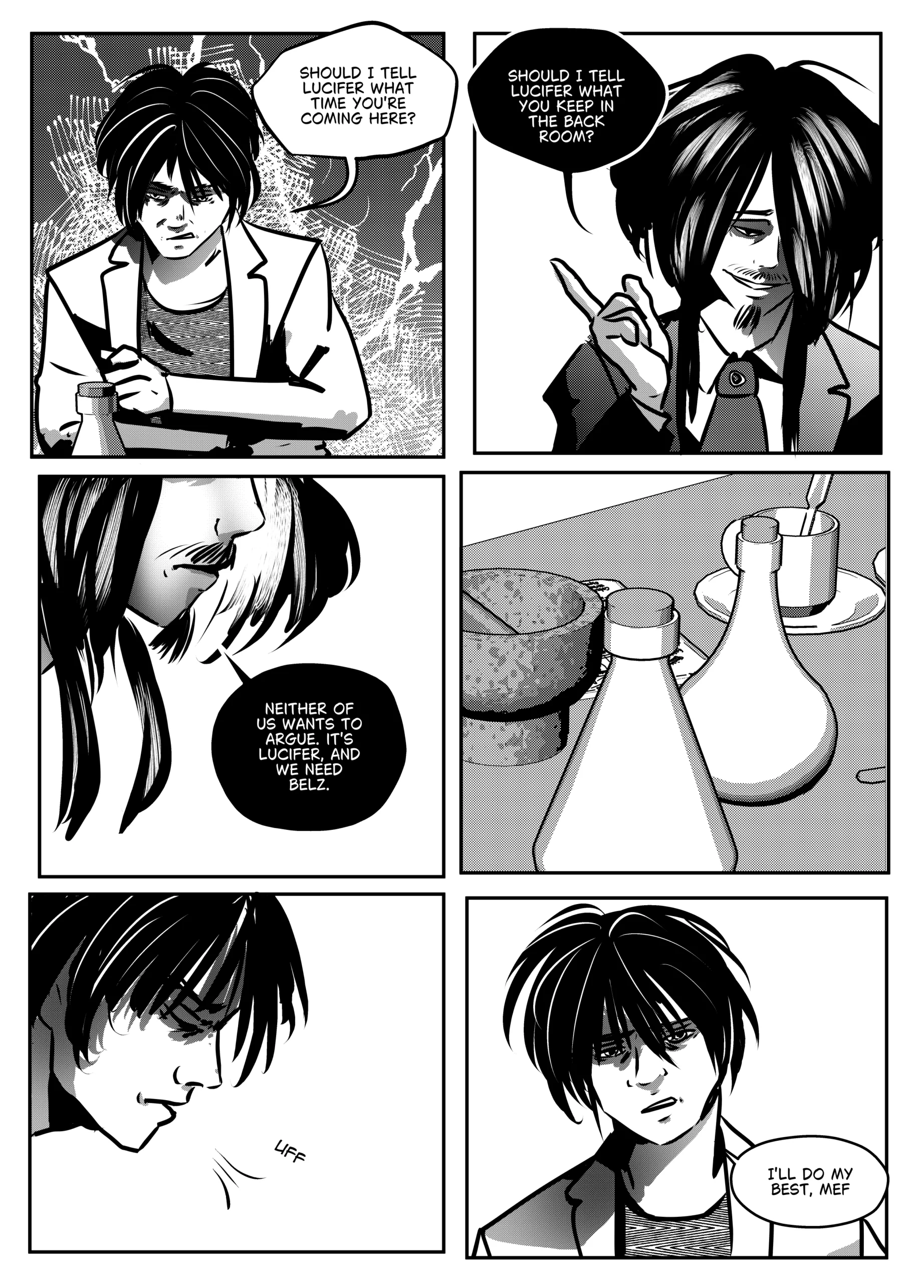 Visual Content and Narrative Context: A black-and-white comic page depicting a mutual threat exchange between Mephisto and Rimmon in the medical lab. Top Left Panel: Rimmon looks down at his lab equipment with a frustrated, defensive expression, countering Mephisto's pressure with a pointed question about his arrival times. Top Right Panel: Mephisto is shown in a close-up, smiling smugly and pointing a finger upward as he counters with a more serious threat regarding Rimmon's hidden secrets. Middle Left Panel: A close-up profile of Mephisto’s face as he drops the smugness for a cold, pragmatic statement about their shared need for the Hunter. Bottom Panels: Rimmon is shown looking exhausted and defeated, sighing ("UFF") as he finally relents and agrees to do his best for "Mef". Full Dialogue Transcription: Rimmon (Top Left): "SHOULD I TELL LUCIFER WHAT TIME YOU'RE COMING HERE?" Mephisto (Top Right): "SHOULD I TELL LUCIFER WHAT YOU KEEP IN THE BACK ROOM?" Mephisto (Middle Left): "NEITHER OF US WANTS TO ARGUE. IT'S LUCIFER, AND WE NEED BELZ." Sound Effect (Bottom Left): "UFF" Rimmon (Bottom Right): "I'LL DO MY BEST, MEF."
