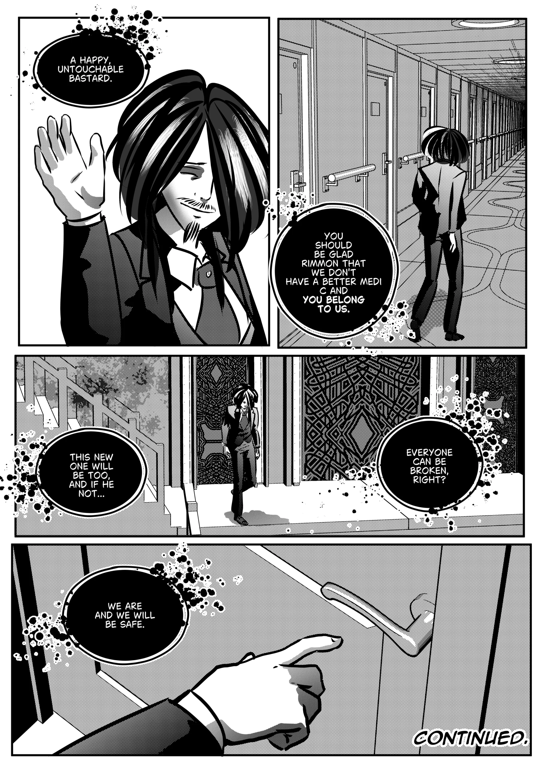 Visual Content and Narrative Context: The concluding black-and-white comic page of the chapter, showing Mephisto leaving the medical laboratory and reflecting on his control over Belz and Rimmon. Top Left Panel: A close-up of Mephisto waving goodbye with a smug, self-satisfied smile as he calls Rimmon a "happy, untouchable bastard". Top Right Panel: A wide shot of a long, sterile corridor with many doors. Mephisto is seen from behind, walking away into the distance. Middle Panel: Mephisto is shown walking through a large, ornate doorway with complex geometric patterns. Dark, bubbling speech bubbles contain his final philosophical musings on breaking individuals. Bottom Panel: A close-up of a hand reaching out to touch or open a door handle. The text "CONTINUED" appears in the corner, marking the end of the chapter. Full Dialogue Transcription: Mephisto (Top Left): "A HAPPY, UNTOUCHABLE BASTARD." Mephisto (Top Right): "YOU SHOULD BE GLAD RIMMON THAT WE DON'T HAVE A BETTER MEDIC AND YOU BELONG TO US." Mephisto (Middle Left): "THIS NEW ONE WILL BE TOO, AND IF HE NOT..." Mephisto (Middle Right): "EVERYONE CAN BE BROKEN, RIGHT?" Mephisto (Bottom Left): "WE ARE AND WE WILL BE SAFE." Label (Bottom Right): "CONTINUED."
