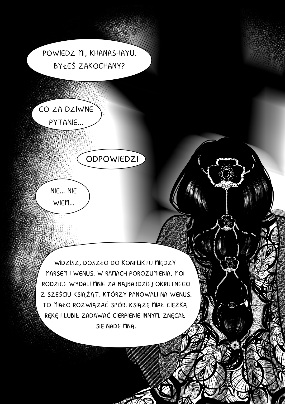Czarno-biała strona komiksu przedstawiająca retrospekcję lub głęboką narrację. Głównym elementem jest tył głowy i plecy kobiety (Velshina) z niezwykle misterną fryzurą, ozdobioną biżuterią i kwiatowymi detalami. Tło jest mroczne, z rozmytymi plamami światła. Tekst w dymkach skupia się na jej osobistej tragedii i politycznym małżeństwie. Pełna transkrypcja i tłumaczenie dymków / Full transcription and balloon translation: ANTRES: "POWIEDZ MI, KHANASHAYU. BYŁEŚ ZAKOCHANY?" -> "Tell me, Khanashayu. Have you ever been in love?" KHANASHAYU: "CO ZA DZIWNE PYTANIE..." -> "What a strange question..." ANTRES: "ODPOWIEDZ!" -> "Answer me!" KHANASHAYU: "NIE... NIE WIEM..." -> "No... I don't know..." ANTRES: "WIDZISZ, DOSZŁO DO KONFLIKTU MIĘDZY MARSEM I WENUS. W RAMACH POROZUMIENIA, MOI RODZICE WYDALI MNIE ZA NAJBARDZIEJ OKRUTNEGO Z SZEŚCIU KSIĄŻĄT, KTÓRZY PANOWALI NA WENUS. TO MIAŁO ROZWIĄZAĆ SPÓR. KSIĄŻĘ MIAŁ CIĘŻKĄ RĘKĘ I LUBIŁ ZADAWAĆ CIERPIENIE INNYM. ZNĘCAŁ SIĘ NADE MNĄ." -> "You see, a conflict broke out between Mars and Venus. As part of an agreement, my parents married me off to the most cruel of the six princes who ruled Venus. This was supposed to settle the dispute. The prince had a heavy hand and enjoyed inflicting pain on others. He abused me."