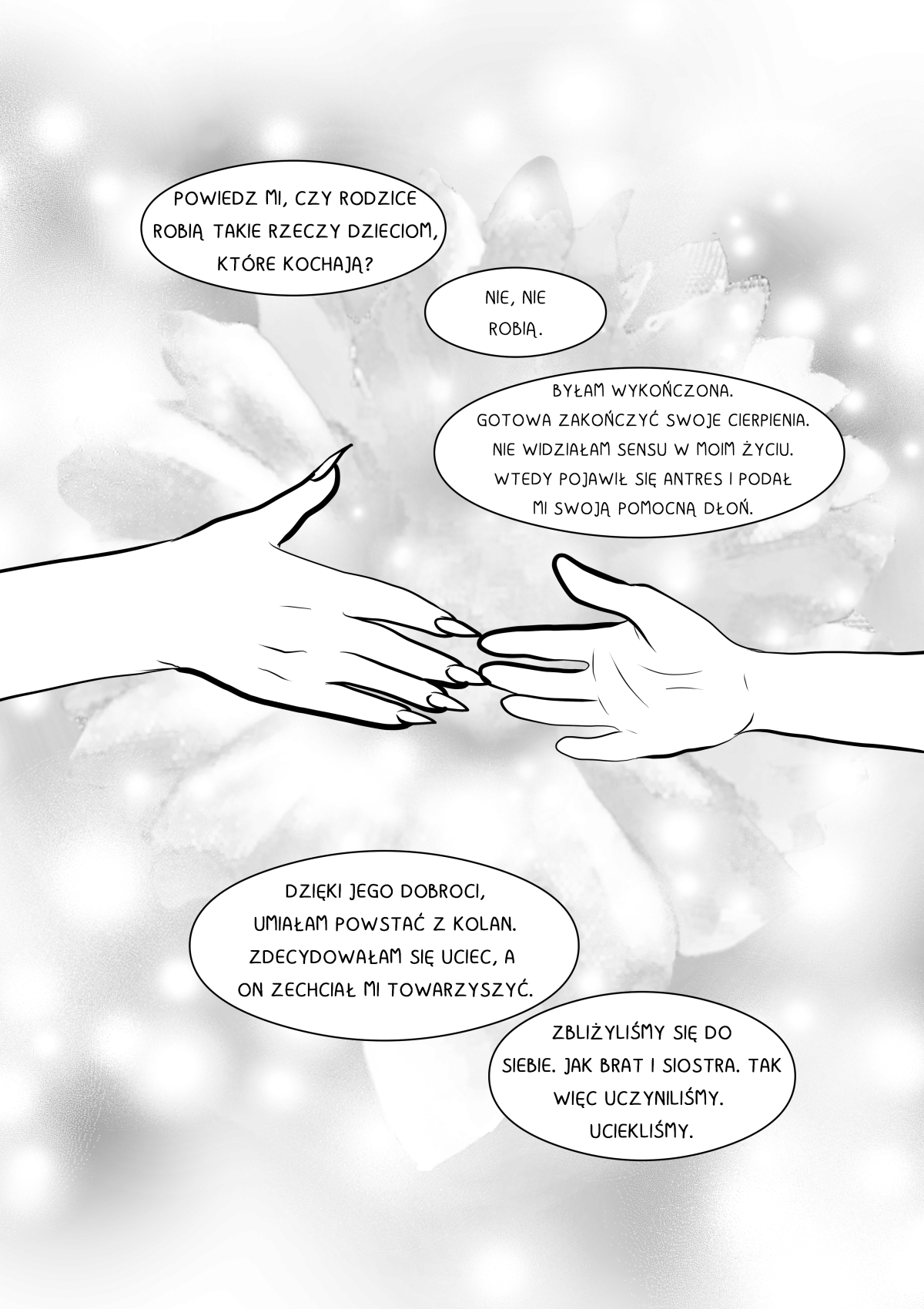Czarno-biała strona komiksu o jasnej, eterycznej tonacji. Centralnym punktem są dwie dłonie wyciągnięte ku sobie na tle wielkiego, rozmytego kwiatu. Górna dłoń ma długie, ostre paznokcie, dolna należy do mężczyzny. Scena symbolizuje ratunek i nadzieję. Całość dopełniają dymki z narracją o ucieczce i braterskiej więzi. Pełna transkrypcja i tłumaczenie dymków / Full transcription and balloon translation: ANTRES/VELSHINA: "POWIEDZ MI, CZY RODZICE ROBIĄ TAKIE RZECZY DZIECIOM, KTÓRE KOCHAJĄ?" -> "Tell me, do parents do such things to children they love?" KHANASHAYU: "NIE, NIE ROBIĄ." -> "No, they don't." ANTRES/VELSHINA: "BYŁAM WYKOŃCZONA. GOTOWA ZAKOŃCZYĆ SWOJE CIERPIENIA. NIE WIDZIAŁAM SENSU W MOIM ŻYCIU. WTEDY POJAWIŁ SIĘ ANTRES I PODAŁ MI SWOJĄ POMOCNĄ DŁOŃ." -> "I was exhausted. Ready to end my suffering. I saw no point in my life. That’s when Antres appeared and offered me his helping hand." ANTRES/VELSHINA: "DZIĘKI JEGO DOBROCI, UMIAŁAM POWSTAĆ Z KOLAN. ZDECYDOWAŁAM SIĘ UCIEC, A ON ZECHCIAŁ MI TOWARZYSZYĆ." -> "Thanks to his kindness, I was able to get up off my knees. I decided to escape, and he chose to accompany me." ANTRES/VELSHINA: "ZBLIŻYLIŚMY SIĘ DO SIEBIE. JAK BRAT I SIOSTRA. TAK WIĘC UCZYNILIŚMY. UCIEKLIŚMY." -> "We grew close. Like brother and sister. And so we did. We escaped."