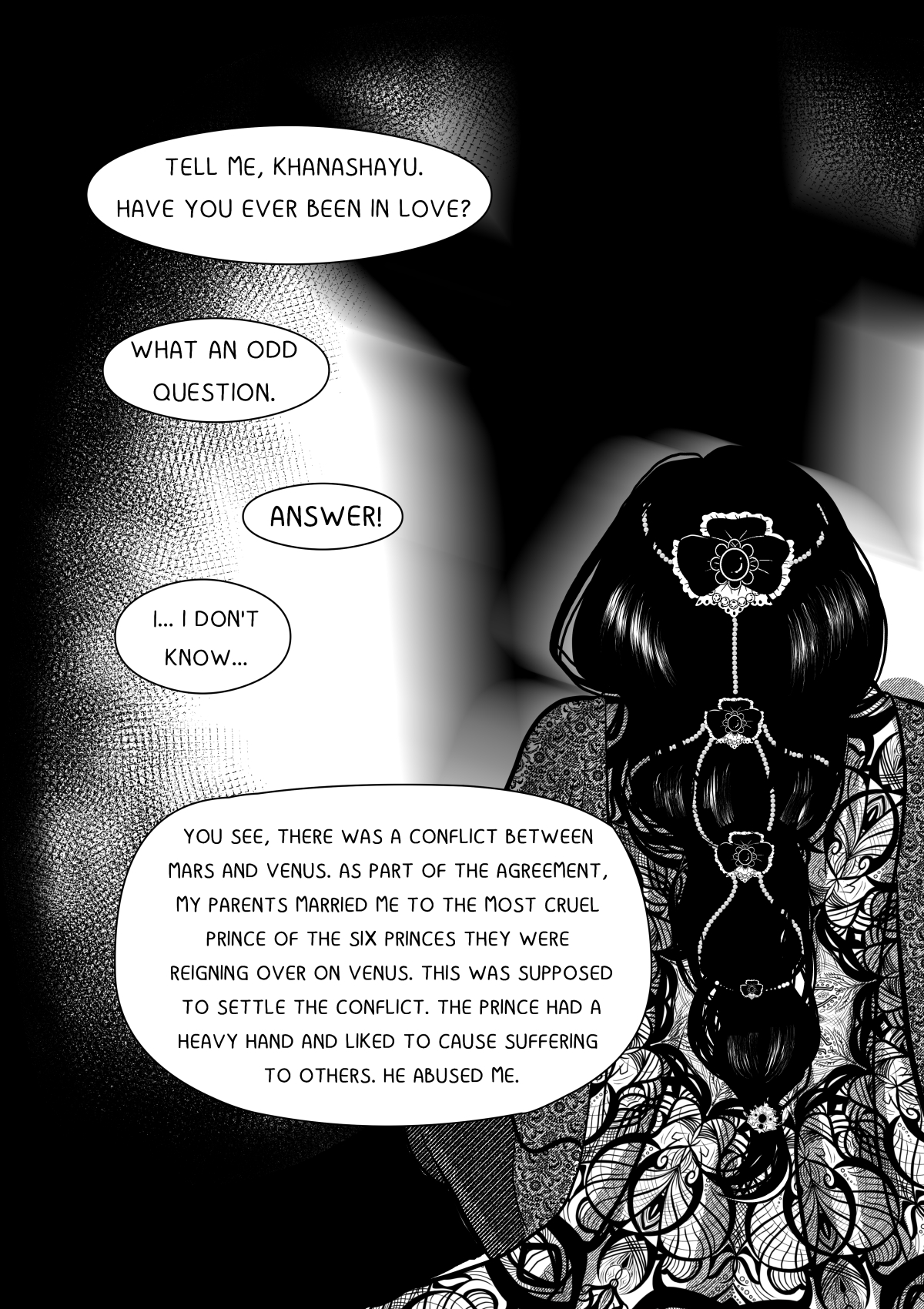 A black and white comic page featuring a flashback or deep narration. The main element is the back of a woman's head and back (Velshina) with an incredibly intricate hairstyle, adorned with jewelry and floral details. The background is dark with blurred spots of light. The dialogue focuses on her personal tragedy and political marriage. Pełna transkrypcja i tłumaczenie dymków / Full transcription and balloon translation: ANTRES: "POWIEDZ MI, KHANASHAYU. BYŁEŚ ZAKOCHANY?" -> "Tell me, Khanashayu. Have you ever been in love?" KHANASHAYU: "CO ZA DZIWNE PYTANIE..." -> "What a strange question..." ANTRES: "ODPOWIEDZ!" -> "Answer me!" KHANASHAYU: "NIE... NIE WIEM..." -> "No... I don't know..." ANTRES: "WIDZISZ, DOSZŁO DO KONFLIKTU MIĘDZY MARSEM I WENUS. W RAMACH POROZUMIENIA, MOI RODZICE WYDALI MNIE ZA NAJBARDZIEJ OKRUTNEGO Z SZEŚCIU KSIĄŻĄT, KTÓRZY PANOWALI NA WENUS. TO MIAŁO ROZWIĄZAĆ SPÓR. KSIĄŻĘ MIAŁ CIĘŻKĄ RĘKĘ I LUBIŁ ZADAWAĆ CIERPIENIE INNYM. ZNĘCAŁ SIĘ NADE MNĄ." -> "You see, a conflict broke out between Mars and Venus. As part of an agreement, my parents married me off to the most cruel of the six princes who ruled Venus. This was supposed to settle the dispute. The prince had a heavy hand and enjoyed inflicting pain on others. He abused me."