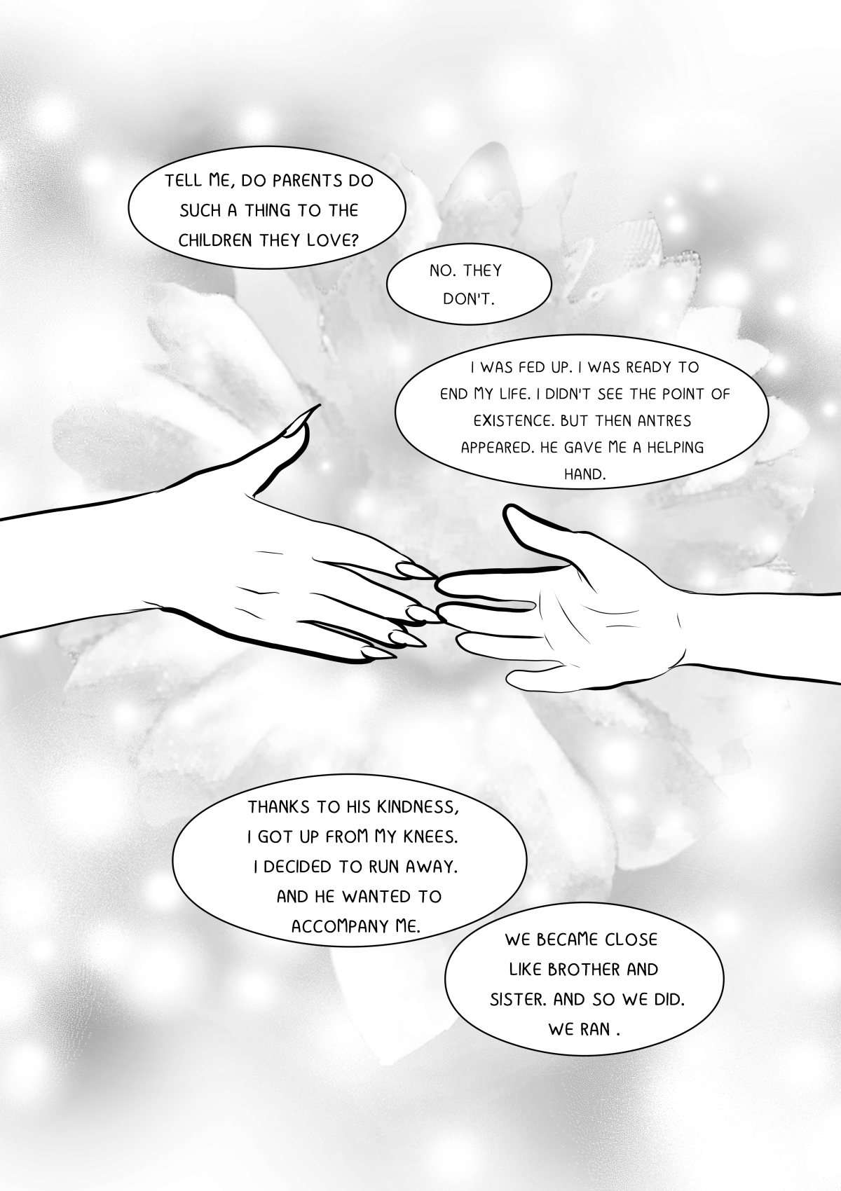 A black and white comic page with a bright, ethereal tone. The central focus is two hands reaching toward each other against the background of a large, blurred flower. The upper hand has long, sharp nails, while the lower hand belongs to a man. The scene symbolizes rescue and hope. Narrative bubbles about escape and a sibling-like bond complete the page. Pełna transkrypcja i tłumaczenie dymków / Full transcription and balloon translation: ANTRES/VELSHINA: "POWIEDZ MI, CZY RODZICE ROBIĄ TAKIE RZECZY DZIECIOM, KTÓRE KOCHAJĄ?" -> "Tell me, do parents do such things to children they love?" KHANASHAYU: "NIE, NIE ROBIĄ." -> "No, they don't." ANTRES/VELSHINA: "BYŁAM WYKOŃCZONA. GOTOWA ZAKOŃCZYĆ SWOJE CIERPIENIA. NIE WIDZIAŁAM SENSU W MOIM ŻYCIU. WTEDY POJAWIŁ SIĘ ANTRES I PODAŁ MI SWOJĄ POMOCNĄ DŁOŃ." -> "I was exhausted. Ready to end my suffering. I saw no point in my life. That’s when Antres appeared and offered me his helping hand." ANTRES/VELSHINA: "DZIĘKI JEGO DOBROCI, UMIAŁAM POWSTAĆ Z KOLAN. ZDECYDOWAŁAM SIĘ UCIEC, A ON ZECHCIAŁ MI TOWARZYSZYĆ." -> "Thanks to his kindness, I was able to get up off my knees. I decided to escape, and he chose to accompany me." ANTRES/VELSHINA: "ZBLIŻYLIŚMY SIĘ DO SIEBIE. JAK BRAT I SIOSTRA. TAK WIĘC UCZYNILIŚMY. UCIEKLIŚMY." -> "We grew close. Like brother and sister. And so we did. We escaped."