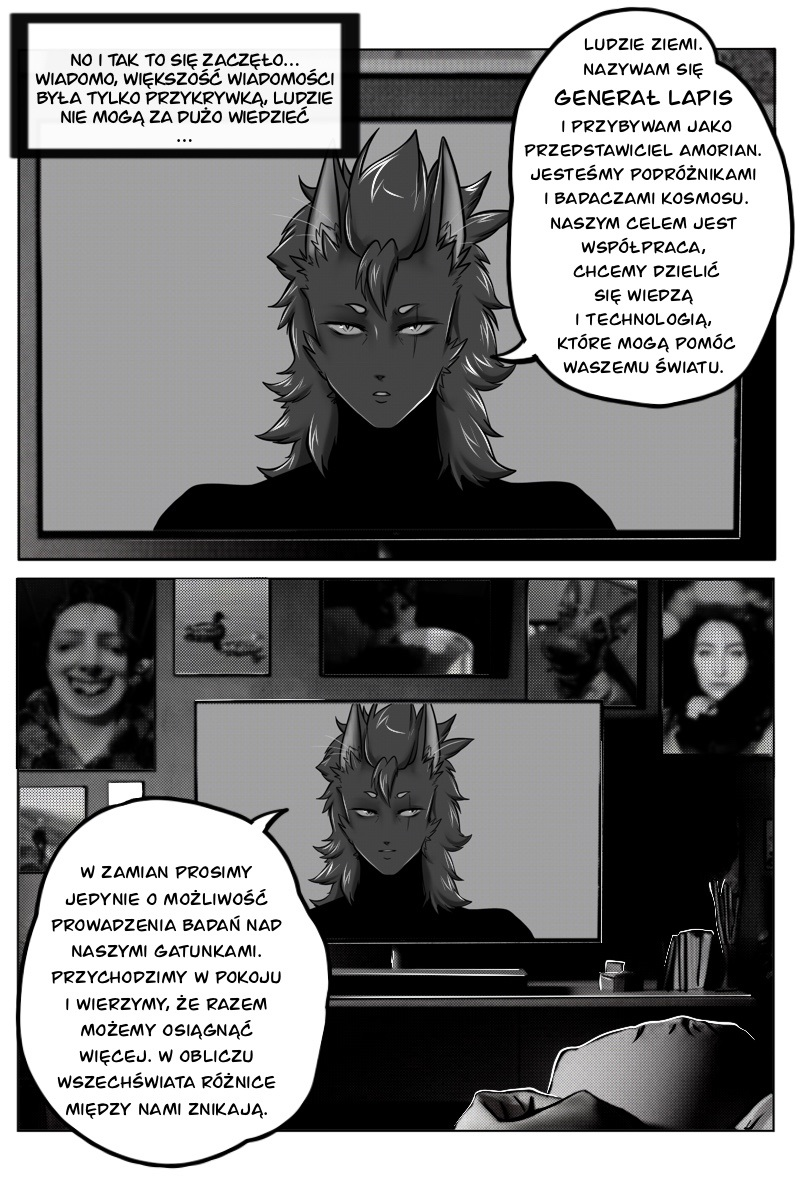 Strona komiksu w czerni i bieli, utrzymana w stylistyce science-fiction. Górny kadr przedstawia zbliżenie na ekran telewizora, na którym widnieje postać Generała Lapisa – humanoidalnej istoty o gęstych, jasnych włosach, posiadającej dwie pary oczu i pionową bliznę na lewym policzku. Kolejny panel pokazuje ten sam ekran w szerszym ujęciu, stojący na szafce w ciemnym pokoju. Wokół telewizora wiszą zdjęcia portretowe różnych osób. Na dole strony widać fragment sylwetki osoby leżącej w łóżku, która ogląda transmisję. Pełna treść dymków i narracji: Narracja: No i tak to się zaczęło... Wiadomo, większość wiadomości była tylko przykrywką, ludzie nie mogą za dużo wiedzieć... General Lapis (w TV): Ludzie Ziemi. Nazywam się Generał Lapis i przybywam jako przedstawiciel Amorian. Jesteśmy podróżnikami i badaczami kosmosu. Naszym celem jest współpraca, chcemy dzielić się wiedzą i technologią, które mogą pomóc waszemu światu. General Lapis (w TV): W zamian prosimy jedynie o możliwość prowadzenia badań nad naszymi gatunkami. Przychodzimy w pokoju i wierzymy, że razem możemy osiągnąć więcej. W obliczu wszechświata różnice między nami znikają.