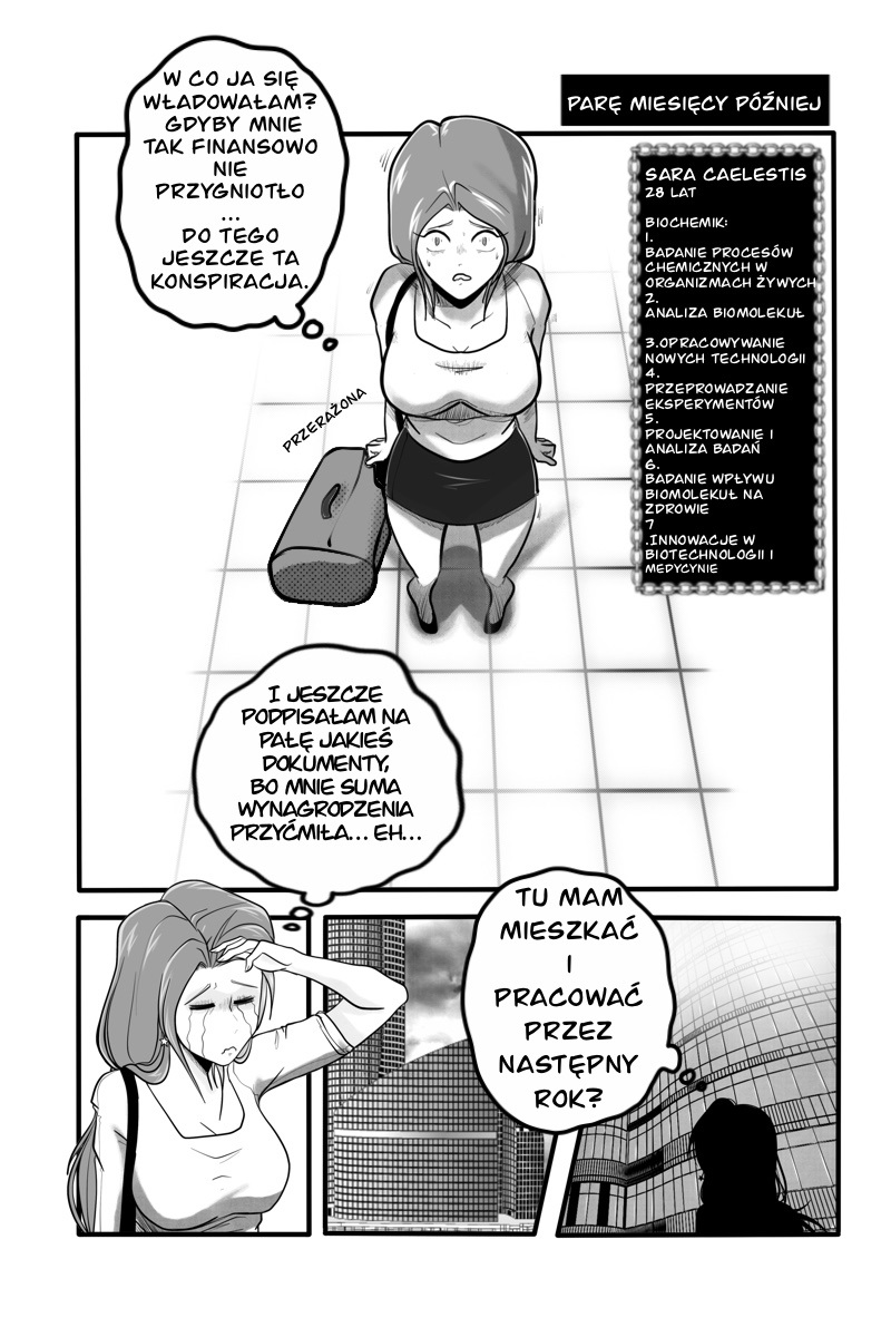 Czarno-biała strona polskiego komiksu niezależnego. Główna bohaterka, Sara Caelestis, 28-letnia biochemik o jasnych włosach, stoi przerażona z torbą podróżną na kafelkowanej podłodze. Obok niej widnieje ramka z listą jej specjalizacji, m.in. badanie procesów chemicznych, analiza biomolekuł oraz innowacje w biotechnologii. Dolne kadry pokazują płaczącą Sarę oraz panoramę nowoczesnego miasta z monumentalnymi wieżowcami, w których ma spędzić najbliższy rok. Pełna treść dymków i narracji: Ramka czasowa: PARĘ MIESIĘCY PÓŹNIEJ Sara (myśli): W co ja się władowałam? Gdyby mnie tak finansowo nie przygniotło... do tego jeszcze ta konspiracja. Opis postaci: SARA CAELESTIS, 28 LAT. BIOCHEMIK: 1. BADANIE PROCESÓW CHEMICZNYCH W ORGANIZMACH ŻYWYCH 2. ANALIZA BIOMOLEKUŁ 3. OPRACOWYWANIE NOWYCH TECHNOLOGII 4. PRZEPROWADZANIE EKSPERYMENTÓW 5. PROJEKTOWANIE I ANALIZA BADAŃ 6. BADANIE WPŁYWU BIOMOLEKUŁ NA ZDROWIE 7. INNOWACJE W BIOTECHNOLOGII I MEDYCYNIE Sara (myśli): I jeszcze podpisałam na pałę jakieś dokumenty, bo mnie suma wynagrodzenia przyćmiła... eh... Sara (myśli): Tu mam mieszkać i pracować przez następny rok?