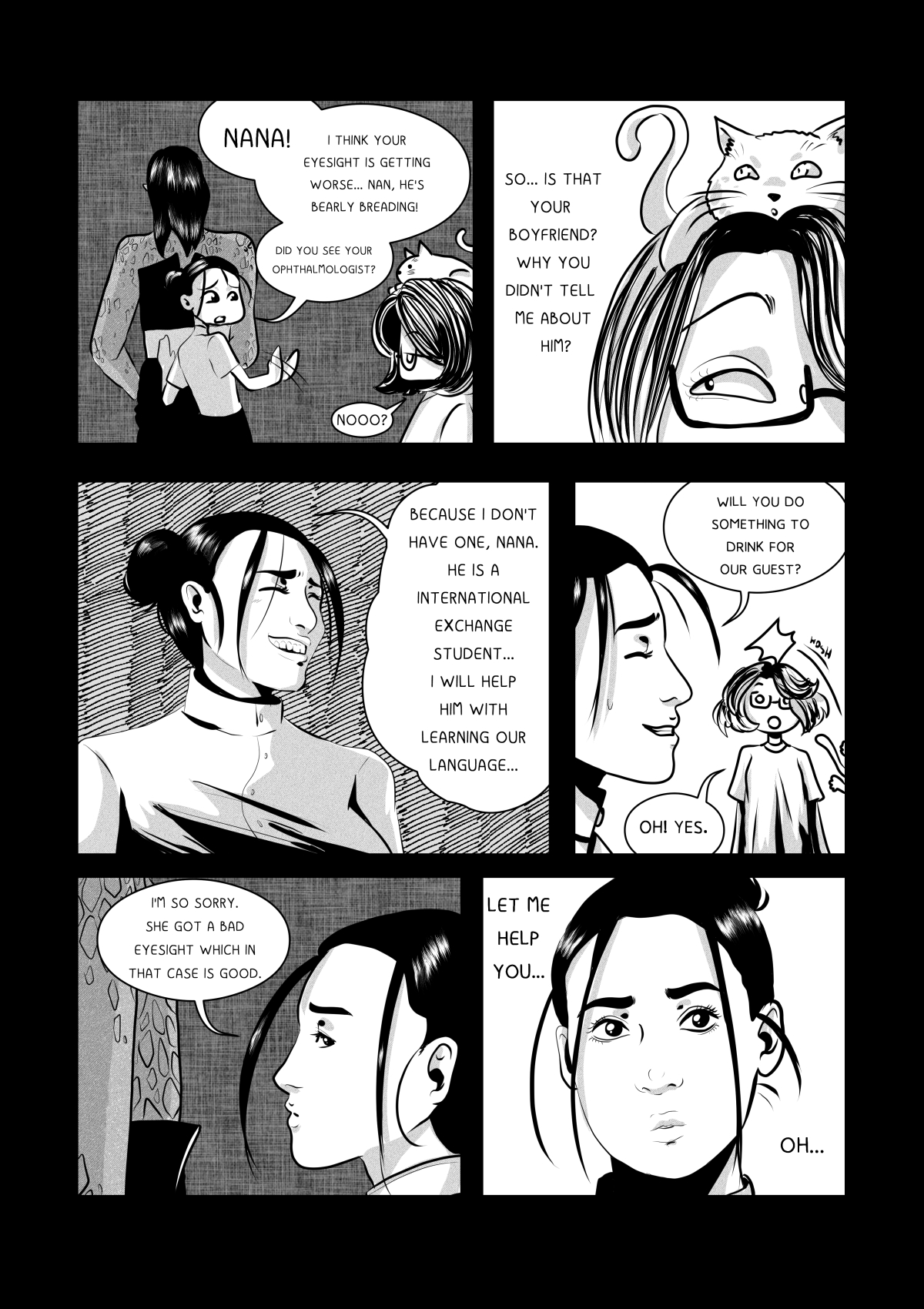 A black and white comic page featuring a comical kitchen dialogue. Anna, a young woman with her hair in buns, tries to explain the presence of a powerful, scaly alien in a dress to her grandmother (Nana). Nana, an older woman with glasses, has a cat sitting on her head. The panels show close-ups of Anna's face as she nervously smiles while lying about the guest's identity.
Full transcription: "NANA! I THINK YOUR EYESIGHT IS GETTING WORSE... NAN, HE'S BEARLY BREADING!", "DID YOU SEE YOUR OPHTHALMOLOGIST?", "NOOO?", "SO... IS THAT YOUR BOYFRIEND? WHY YOU DIDN'T TELL ME ABOUT HIM?", "BECAUSE I DON'T HAVE ONE, NANA. HE IS A INTERNATIONAL EXCHANGE STUDENT... I WILL HELP HIM WITH LEARNING OUR LANGUAGE...", "WILL YOU DO SOMETHING TO DRINK FOR OUR GUEST?", "OH! YES.", "I'M SO SORRY. SHE GOT A BAD EYESIGHT WHICH IN THAT CASE IS GOOD.", "LET ME HELP YOU...", "OH..."