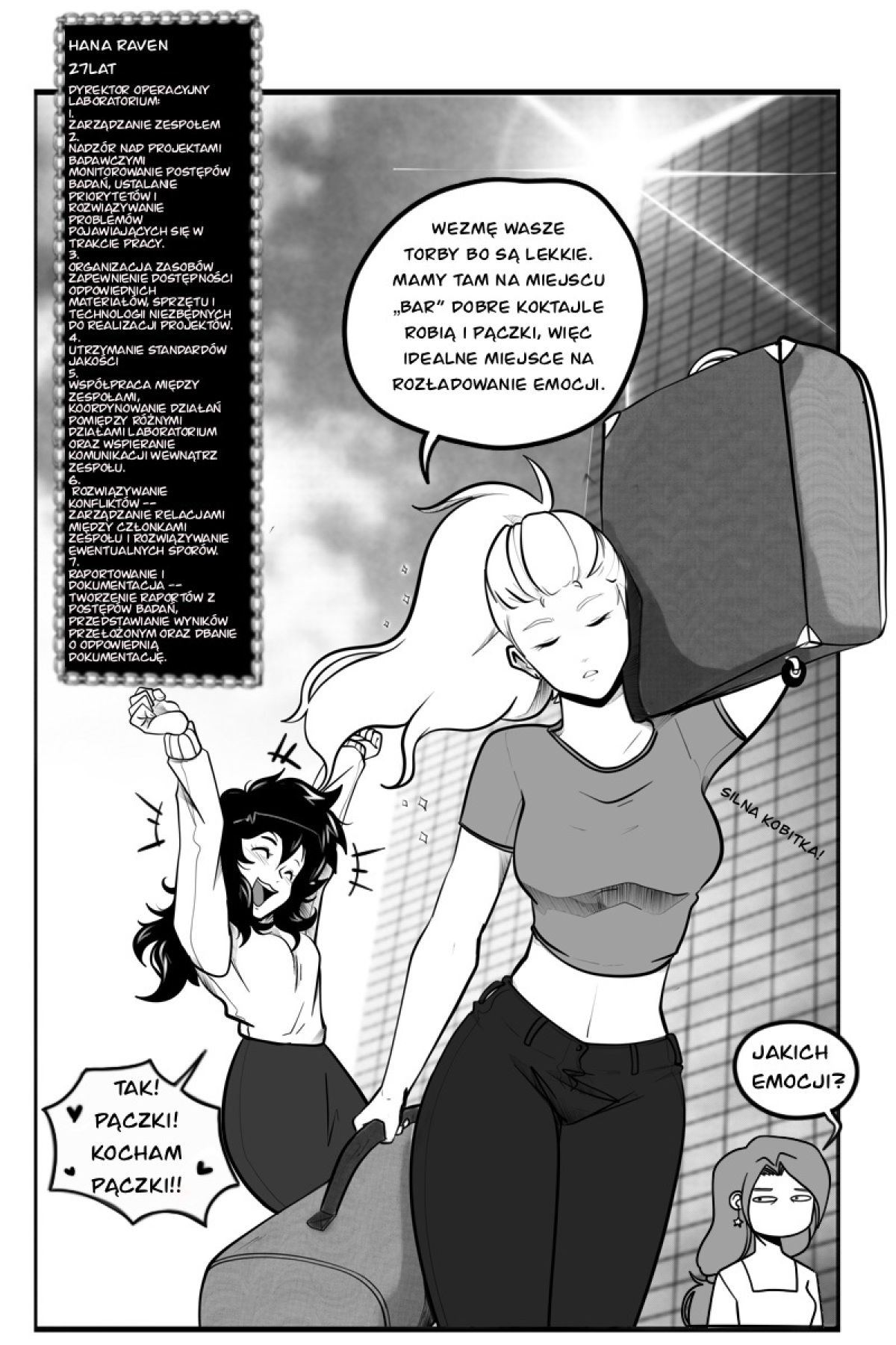 Strona komiksu autorstwa Sory Seiden w skali szarości, przedstawiająca trzy bohaterki przed nowoczesnym wieżowcem. Na pierwszym planie idzie Hana Raven – wysoka kobieta z długim kucykiem, niosąca z łatwością dwie duże walizki (jedną na ramieniu, drugą w ręku); obok niej widnieje napis „Silna kobitka!”. Za nią podskakuje z radości niska dziewczyna o ciemnych, puszystych włosach, a w tle widać trzecią bohaterkę z sceptyczną miną. W lewym górnym rogu znajduje się ramka z biografią i listą obowiązków Hany. Treść dymków i ramki na stronie: * Ramka postaci: HANA RAVEN, 27 LAT. DYREKTOR OPERACYJNY LABORATORIUM. 1. ZARZĄDZANIE ZESPOŁEM... 2. NADZÓR NAD PROJEKTAMI BADAWCZYMI... 3. ORGANIZACJA ZASOBÓW... 4. UTRZYMANIE STANDARDÓW JAKOŚCI... 5. WSPÓŁPRACA MIĘDZY ZESPOŁAMI... 6. ROZWIĄZYWANIE KONFLIKTÓW... 7. RAPORTOWANIE I DOKUMENTACJA. Hana: „WEZMĘ WASZE TORBY BO SĄ LEKKIE. MAMY TAM NA MIEJSCU „BAR” DOBRE KOKTAJLE ROBIĄ I PĄCZKI, WIĘC IDEALNE MIEJSCE NA ROZŁADOWANIE EMOCJI.” Niska bohaterka: „TAK! PĄCZKI! KOCHAM PĄCZKI!!” Bohaterka w tle: „JAKICH EMOCJI?”