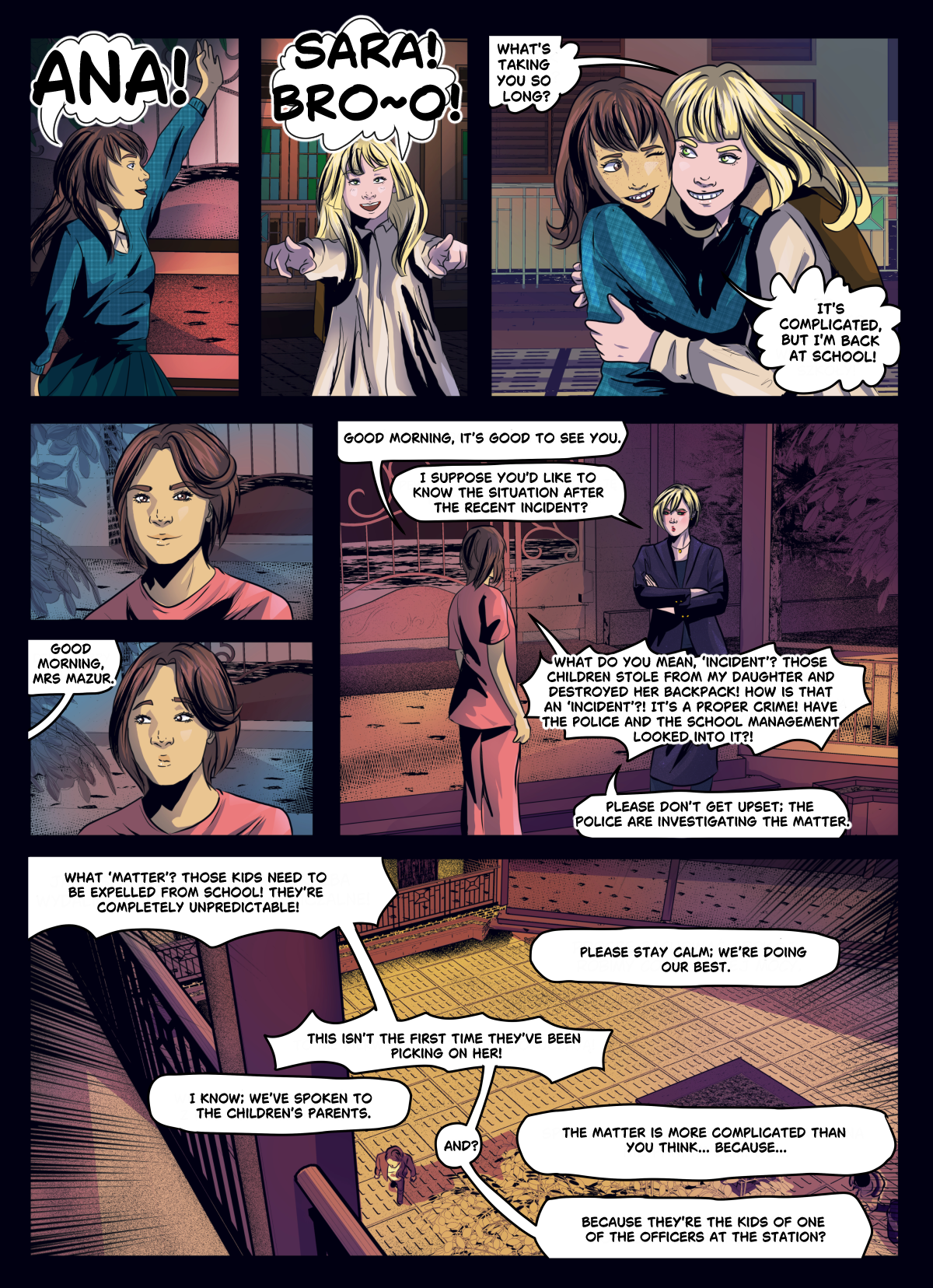 A digital comic page featuring a confrontation at a school. The top panels show a joyful reunion between Sara and her friend Ana, who embrace. The middle and bottom panels shift to a tense argument between Sara’s mother, Mrs. Mazur, and a school official. Mrs. Mazur is outraged that a group of children stole from Sara and destroyed her backpack, calling it a "proper crime". The school official attempts to remain calm while revealing that the situation is complicated because the bullies are the children of a police officer. Dialogue transcription: Sara: "ANA!" Ana: "SARA! BRO~~O! WHAT'S TAKING YOU SO LONG?" Sara: "IT'S COMPLICATED, BUT I'M BACK AT SCHOOL!" Official: "GOOD MORNING, MRS MAZUR. I SUPPOSE YOU'D LIKE TO KNOW THE SITUATION AFTER THE RECENT INCIDENT?" Mrs. Mazur: "WHAT DO YOU MEAN, 'INCIDENT'? THOSE CHILDREN STOLE FROM MY DAUGHTER AND DESTROYED HER BACKPACK! HOW IS THAT AN 'INCIDENT'?! IT'S A PROPER CRIME!" Official: "PLEASE DON'T GET UPSET; THE POLICE ARE INVESTIGATING THE MATTER." Mrs. Mazur: "THEY NEED TO BE EXPELLED FROM SCHOOL! THEY'RE COMPLETELY UNPREDICTABLE!" Official: "THE MATTER IS MORE COMPLICATED THAN YOU THINK... BECAUSE..." Mrs. Mazur: "BECAUSE THEY'RE THE KIDS OF ONE OF THE OFFICERS AT THE STATION?"