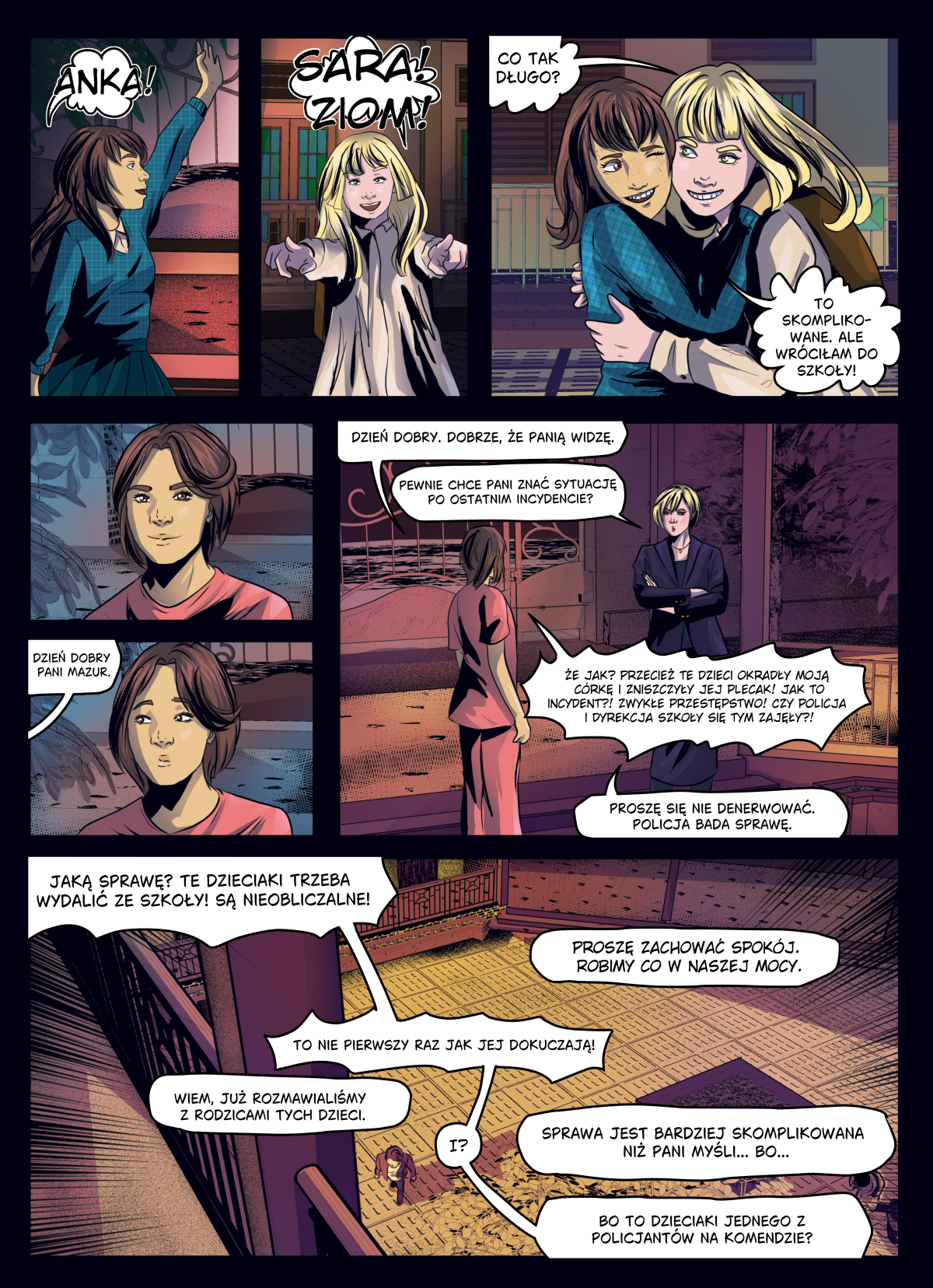 Strona komiksu autorstwa Lomci w ciemnej, wieczornej kolorystyce. Górne panele przedstawiają radosne spotkanie Sary z koleżanką o blond włosach; dziewczynki witają się okrzykami „ANKA!” oraz „SARA! ZIOM!” i przytulają się. Środkowa i dolna część strony ukazuje poważną rozmowę mamy Sary z nauczycielką (panią Mazur) na szkolnym dziedzińcu. Mama jest wzburzona i domaga się sprawiedliwości po incydencie, w którym okradziono jej córkę i zniszczono jej plecak. Treść dymków na stronie: ANKA: „SARA! ZIOM!” SARA: „ANKA!” ANKA: „CO TAK DŁUGO?” SARA: „TO SKOMPLIKOWANE. ALE WRÓCIŁAM DO SZKOŁY!” PANI MAZUR: „DZIEŃ DOBRY. DOBRZE, ŻE PANIĄ WIDZĘ. PEWNIE CHCE PANI ZNAĆ SYTUACJĘ PO OSTATNIM INCYDENCIE?” MAMA: „DZIEŃ DOBRY PANI MAZUR. ŻE JAK? PRZECIEŻ TE DZIECI OKRADŁY MOJĄ CÓRKĘ I ZNISZCZYŁY JEJ PLECAK! JAK TO INCYDENT?! ZWYKŁE PRZESTĘPSTWO! CZY POLICJA I DYREKCJA SZKOŁY SIĘ TYM ZAJĘŁY?!” PANI MAZUR: „PROSZĘ SIĘ NIE DENERWOWAĆ. POLICJA BADA SPRAWĘ.” MAMA: „JAKĄ SPRAWĘ? TE DZIECIAKI TRZEBA WYDALIĆ ZE SZKOŁY! SĄ NIEOBLICZALNE! TO NIE PIERWSZY RAZ JAK JEJ DOKUCZAJĄ!” PANI MAZUR: „PROSZĘ ZACHOWAĆ SPOKÓJ. ROBIMY CO W NASZEJ MOCY. WIEM, JUŻ ROZMAWIALIŚMY Z RODZICAMI TYCH DZIECI.” MAMA: „I?” PANI MAZUR: „SPRAWA JEST BARDZIEJ SKOMPLIKOWANA NIŻ PANI MYŚLI... BO... BO TO DZIECIAKI JEDNEGO Z POLICJANTÓW NA KOMENDZIE?”.