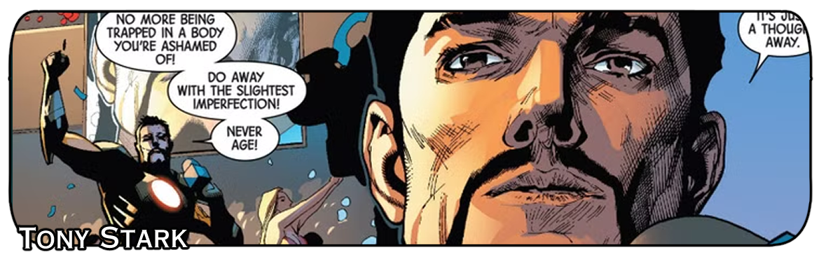 Panoramiczny kadr z amerykańskiego komiksu Marvela przedstawiający Tony'ego Starka (Iron Mana). Po lewej stronie widać postać Iron Mana z wyciągniętą ręką i dymkiem dialogowym o treści: „No more being trapped in a body you're ashamed of! Do away with the slightest imperfection! Never age!”. Po prawej stronie znajduje się duże zbliżenie na twarz Tony'ego Starka o poważnym wyrazie. W lewym dolnym rogu biały napis „TONY STARK”.